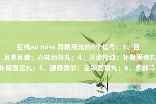 在线av miss 肾精用光的6个信号：1、目眩缺乏:杞菊地黄丸；2、耳鸣耳聋：六味地黄丸；4、牙齿松动：补肾固齿丸；5、腰膝酸软：金锁固精丸；6、多数冷汗：知柏地黄丸