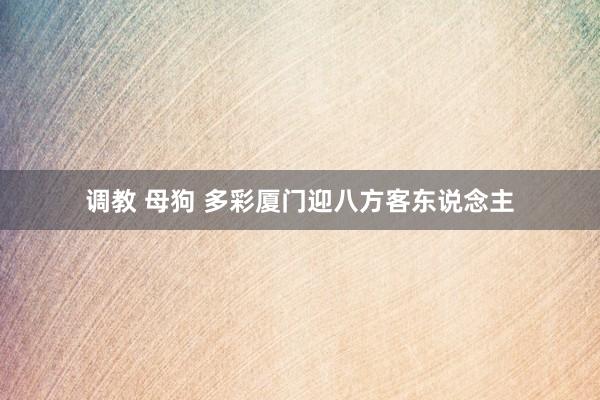 调教 母狗 多彩厦门迎八方客东说念主