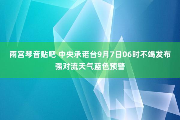 雨宫琴音贴吧 中央承诺台9月7日06时不竭发布强对流天气蓝色预警