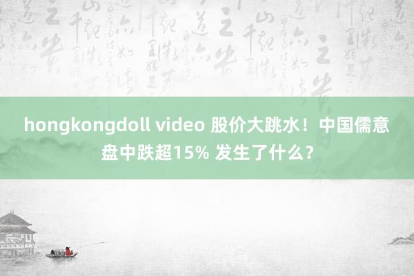 hongkongdoll video 股价大跳水！中国儒意盘中跌超15% 发生了什么？