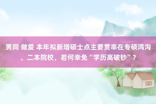 男同 做爱 本年拟新增硕士点主要贯串在专硕鸿沟、二本院校，若何幸免“学历高破钞”？