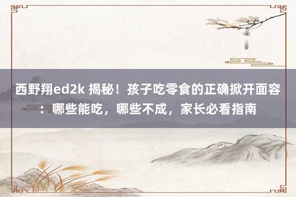 西野翔ed2k 揭秘！孩子吃零食的正确掀开面容：哪些能吃，哪些不成，家长必看指南