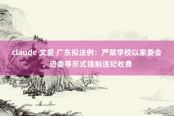 claude 文爱 广东拟法例：严禁学校以家委会、班委等形式强制违纪收费