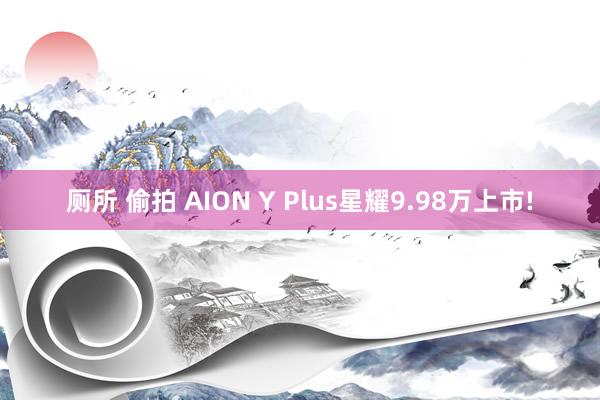 厕所 偷拍 AION Y Plus星耀9.98万上市!