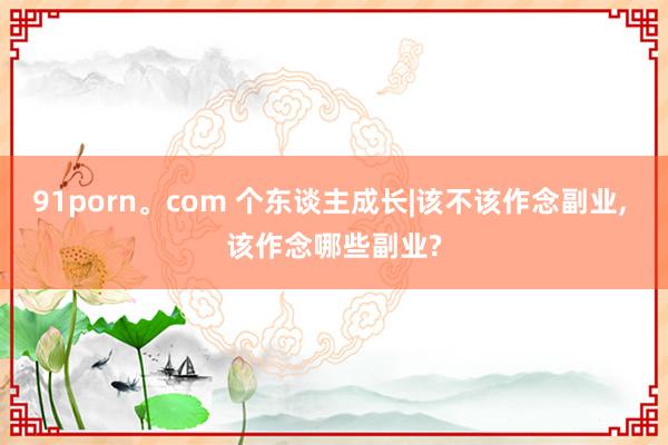 91porn。com 个东谈主成长|该不该作念副业， 该作念哪些副业?