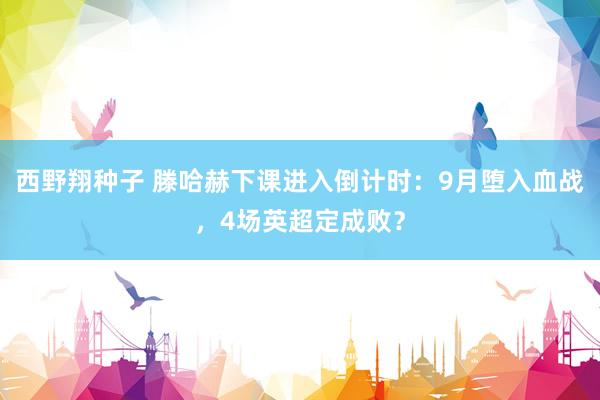 西野翔种子 滕哈赫下课进入倒计时：9月堕入血战，4场英超定成败？