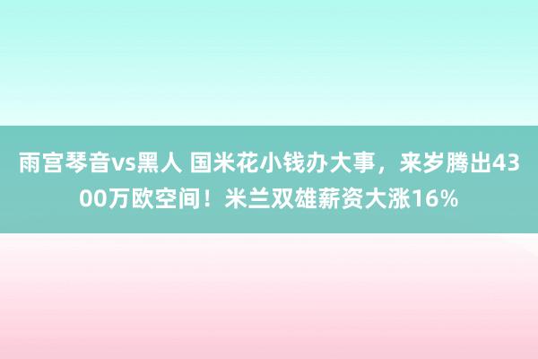 雨宫琴音vs黑人 国米花小钱办大事，来岁腾出4300万欧空间！米兰双雄薪资大涨16%