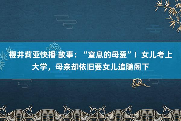 樱井莉亚快播 故事：“窒息的母爱”！女儿考上大学，母亲却依旧要女儿追随阁下