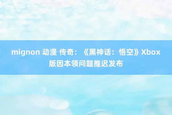 mignon 动漫 传奇：《黑神话：悟空》Xbox版因本领问题推迟发布