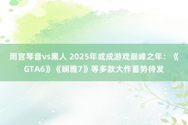 雨宫琴音vs黑人 2025年或成游戏巅峰之年：《GTA6》《娴雅7》等多款大作蓄势待发