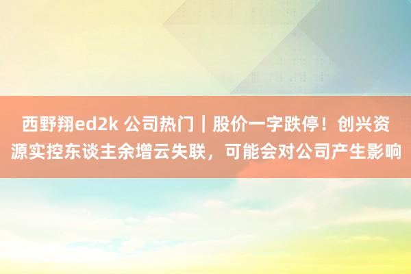 西野翔ed2k 公司热门｜股价一字跌停！创兴资源实控东谈主余增云失联，可能会对公司产生影响