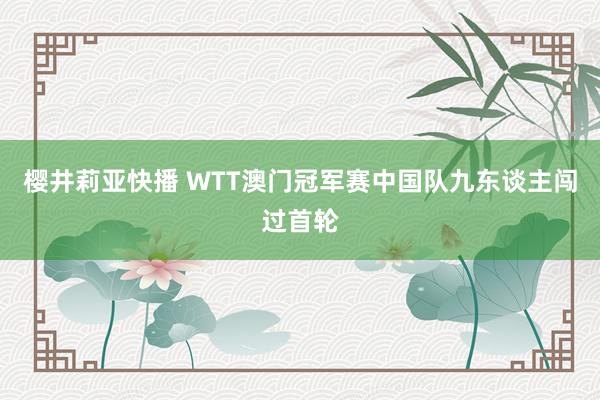 樱井莉亚快播 WTT澳门冠军赛中国队九东谈主闯过首轮