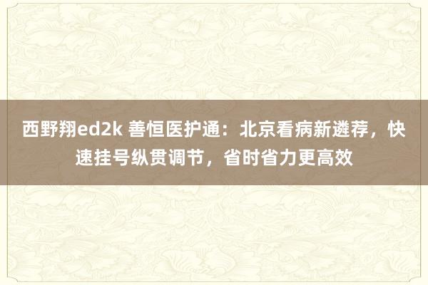 西野翔ed2k 善恒医护通：北京看病新遴荐，快速挂号纵贯调节，省时省力更高效