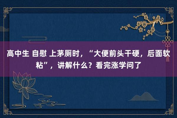 高中生 自慰 上茅厕时，“大便前头干硬，后面软粘”，讲解什么？看完涨学问了