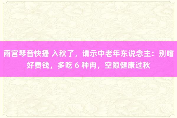 雨宫琴音快播 入秋了，请示中老年东说念主：别嗜好费钱，多吃 6 种肉，空隙健康过秋