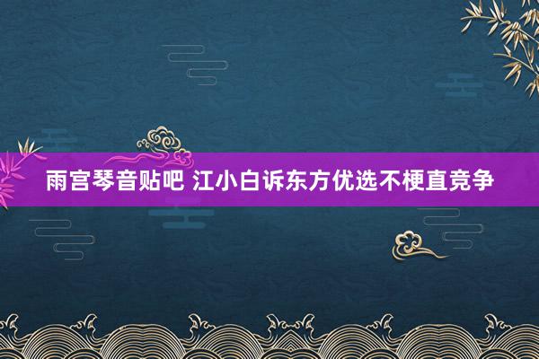 雨宫琴音贴吧 江小白诉东方优选不梗直竞争