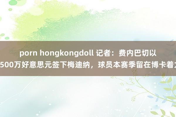 porn hongkongdoll 记者：费内巴切以1500万好意思元签下梅迪纳，球员本赛季留在博卡着力