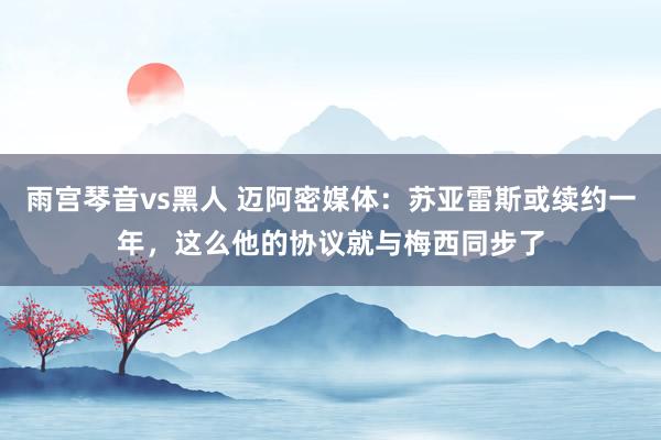 雨宫琴音vs黑人 迈阿密媒体：苏亚雷斯或续约一年，这么他的协议就与梅西同步了