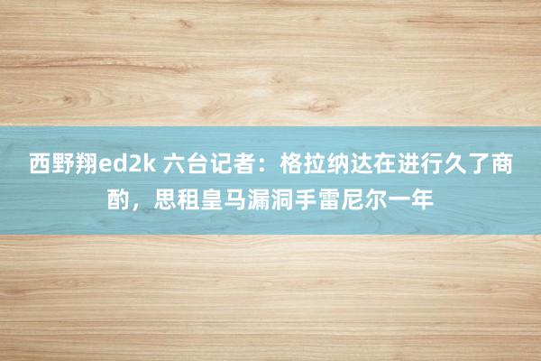 西野翔ed2k 六台记者：格拉纳达在进行久了商酌，思租皇马漏洞手雷尼尔一年