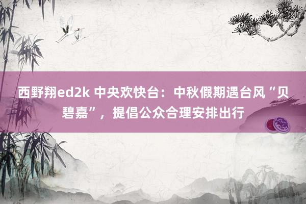 西野翔ed2k 中央欢快台：中秋假期遇台风“贝碧嘉”，提倡公众合理安排出行