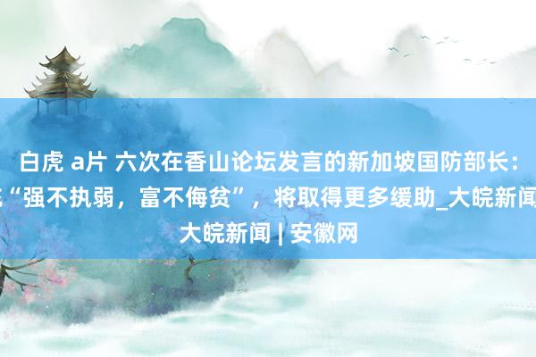 白虎 a片 六次在香山论坛发言的新加坡国防部长：中国扩充“强不执弱，富不侮贫”，将取得更多缓助_大皖新闻 | 安徽网