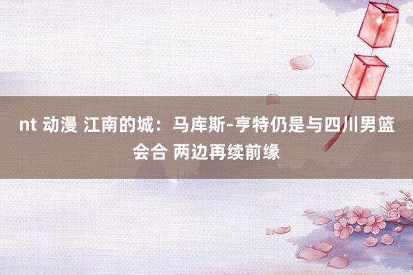 nt 动漫 江南的城：马库斯-亨特仍是与四川男篮会合 两边再续前缘