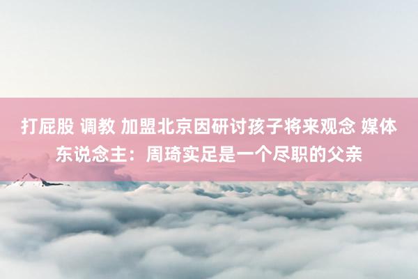 打屁股 调教 加盟北京因研讨孩子将来观念 媒体东说念主：周琦实足是一个尽职的父亲