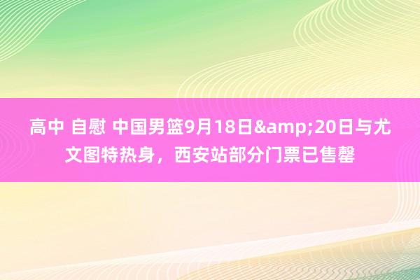 高中 自慰 中国男篮9月18日&20日与尤文图特热身，西安站部分门票已售罄