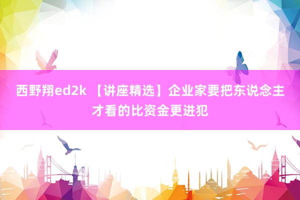 西野翔ed2k 【讲座精选】企业家要把东说念主才看的比资金更进犯