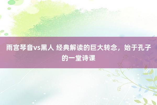 雨宫琴音vs黑人 经典解读的巨大转念，始于孔子的一堂诗课