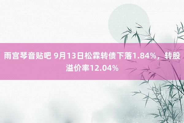 雨宫琴音贴吧 9月13日松霖转债下落1.84%，转股溢价率12.04%