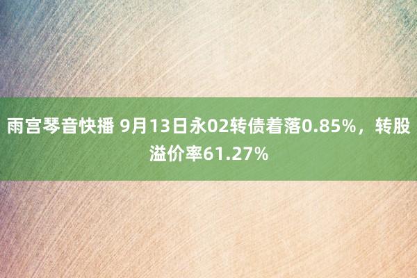 雨宫琴音快播 9月13日永02转债着落0.85%，转股溢价率61.27%