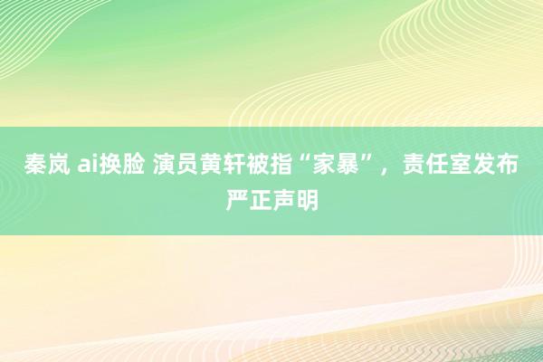 秦岚 ai换脸 演员黄轩被指“家暴”，责任室发布严正声明