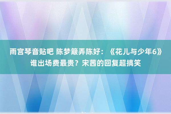 雨宫琴音贴吧 陈梦簸弄陈好：《花儿与少年6》谁出场费最贵？宋茜的回复超搞笑