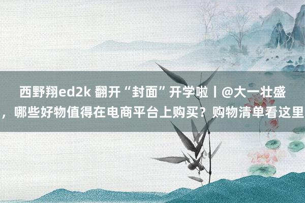 西野翔ed2k 翻开“封面”开学啦丨@大一壮盛，哪些好物值得在电商平台上购买？购物清单看这里