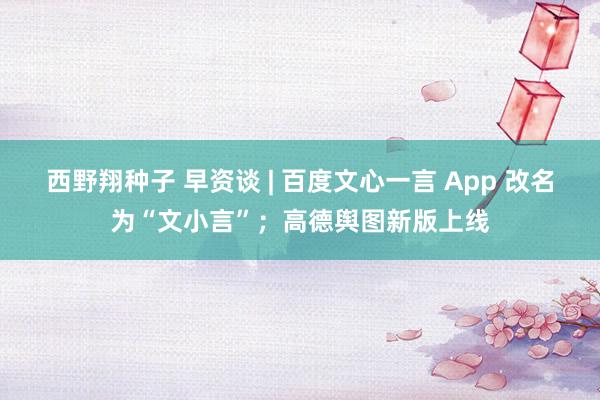 西野翔种子 早资谈 | 百度文心一言 App 改名为“文小言”；高德舆图新版上线