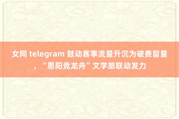 女同 telegram 鼓动赛事流量升沉为破费留量，“恩阳竞龙舟”文学旅联动发力