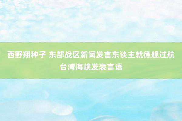 西野翔种子 东部战区新闻发言东谈主就德舰过航台湾海峡发表言语