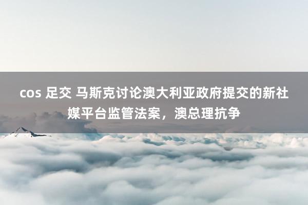 cos 足交 马斯克讨论澳大利亚政府提交的新社媒平台监管法案，澳总理抗争