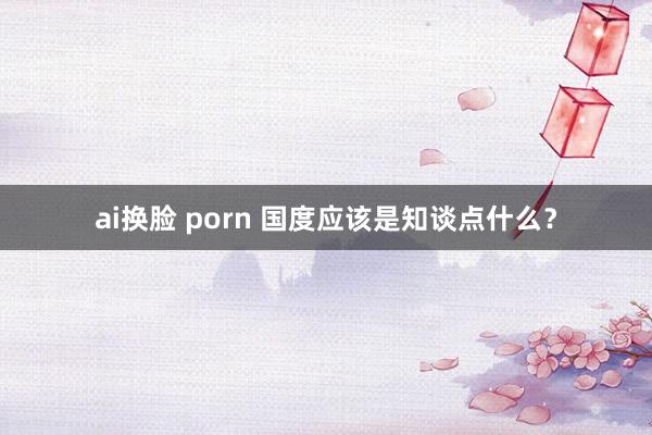 ai换脸 porn 国度应该是知谈点什么？