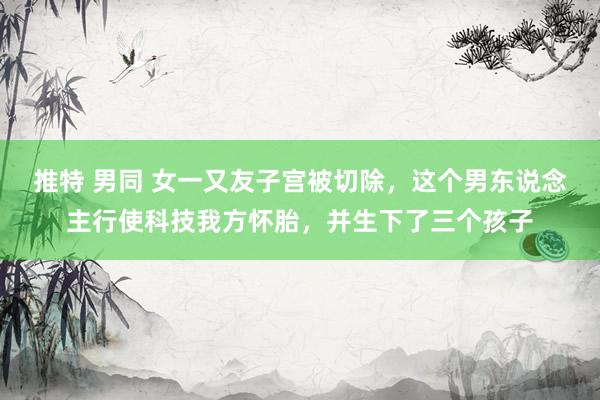 推特 男同 女一又友子宫被切除，这个男东说念主行使科技我方怀胎，并生下了三个孩子