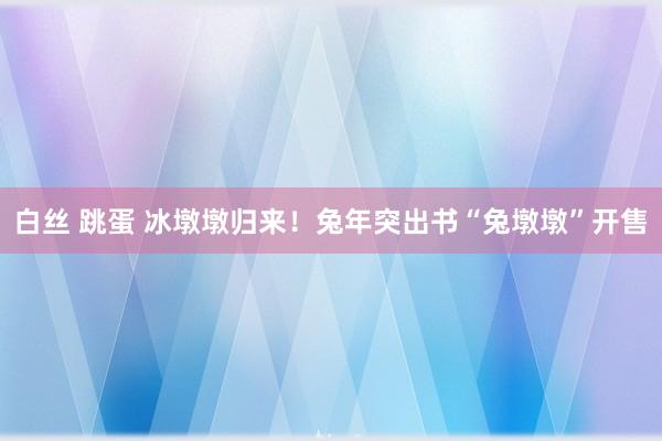 白丝 跳蛋 冰墩墩归来！兔年突出书“兔墩墩”开售