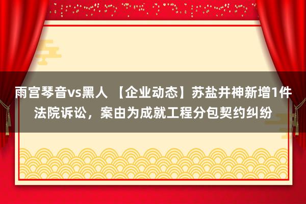 雨宫琴音vs黑人 【企业动态】苏盐井神新增1件法院诉讼，案由为成就工程分包契约纠纷