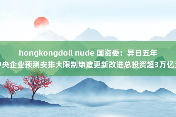 hongkongdoll nude 国资委：异日五年中央企业预测安排大限制缔造更新改进总投资超3万亿元