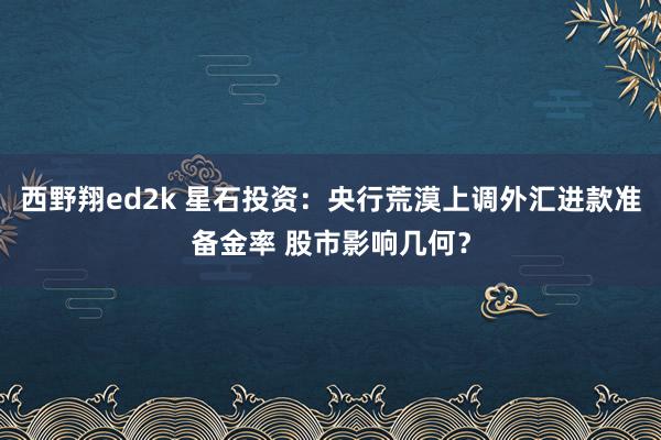 西野翔ed2k 星石投资：央行荒漠上调外汇进款准备金率 股市影响几何？