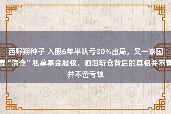 西野翔种子 入股6年半认亏30%出局，又一家国资鼓舞“清仓”私募基金股权，洒泪斩仓背后的真相并不啻亏蚀