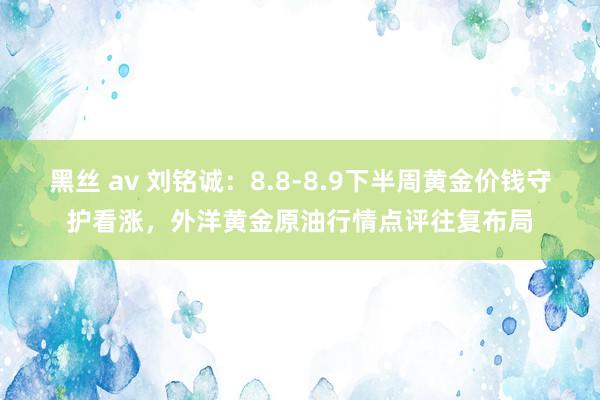 黑丝 av 刘铭诚：8.8-8.9下半周黄金价钱守护看涨，外洋黄金原油行情点评往复布局