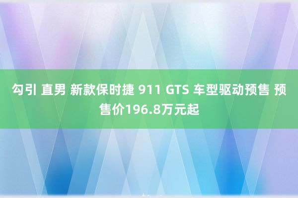 勾引 直男 新款保时捷 911 GTS 车型驱动预售 预售价196.8万元起