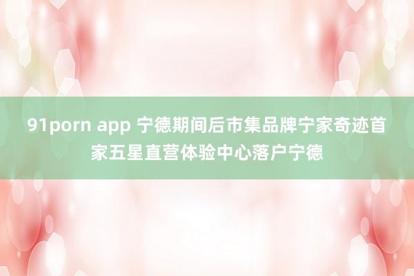 91porn app 宁德期间后市集品牌宁家奇迹首家五星直营体验中心落户宁德