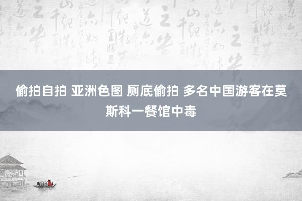 偷拍自拍 亚洲色图 厕底偷拍 多名中国游客在莫斯科一餐馆中毒